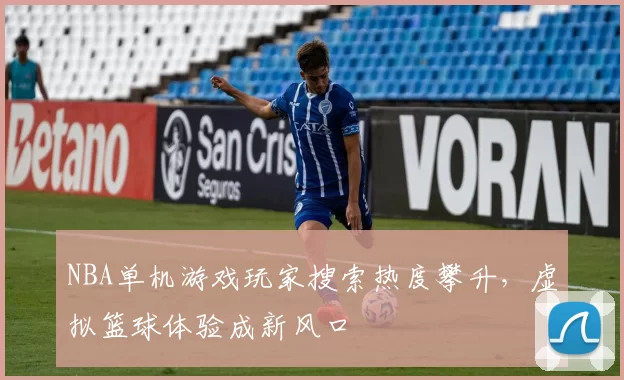 NBA单机游戏玩家搜索热度攀升，虚拟篮球体验成新风口