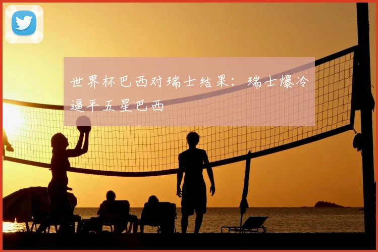 世界杯巴西对瑞士结果:瑞士爆冷逼平五星巴西