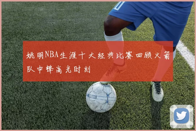 姚明NBA生涯十大经典比赛回顾火箭队中锋高光时刻