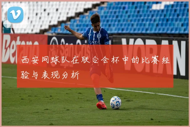 西安网球队在联合会杯中的比赛经验与表现分析