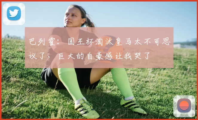 巴列霍：国王杯淘汰皇马太不可思议了，巨大的自豪感让我哭了