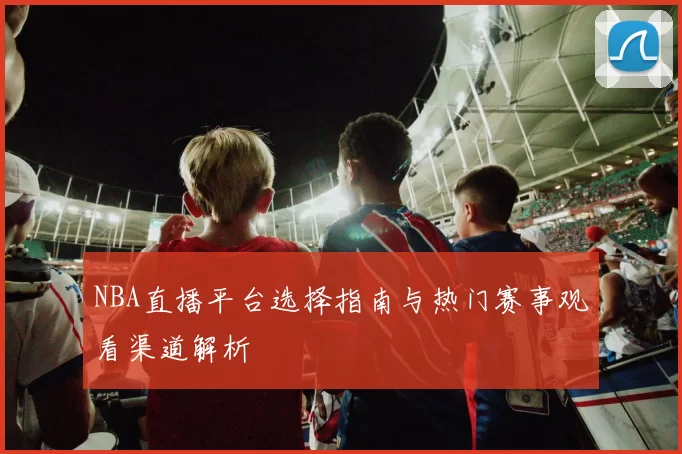 NBA直播平台选择指南与热门赛事观看渠道解析