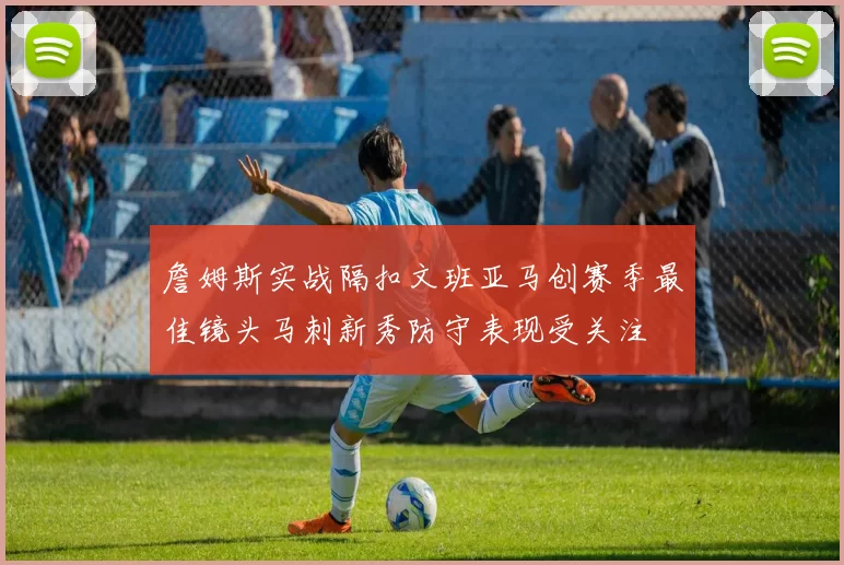詹姆斯实战隔扣文班亚马创赛季最佳镜头马刺新秀防守表现受关注