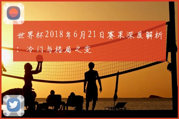 世界杯2018年6月21日赛果深度解析:冷门与格局之变