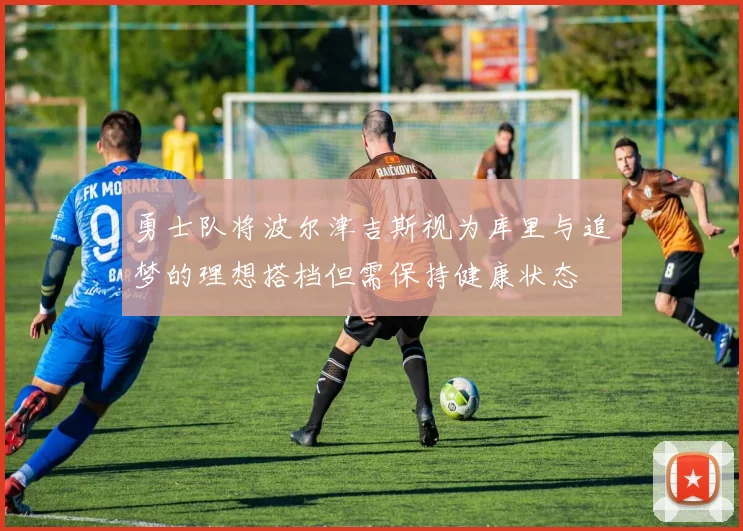 勇士队将波尔津吉斯视为库里与追梦的理想搭档但需保持健康状态