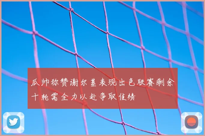 瓜帅称赞谢尔基表现出色联赛剩余十轮需全力以赴争取佳绩