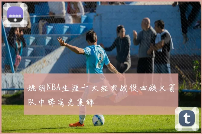 姚明NBA生涯十大经典战役回顾火箭队中锋高光集锦
