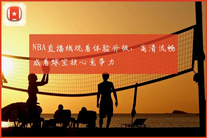 NBA直播线观看体验升级，高清流畅成看球宝核心竞争力