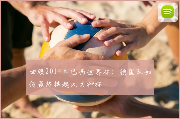 回顾2014年巴西世界杯：德国队如何最终捧起大力神杯