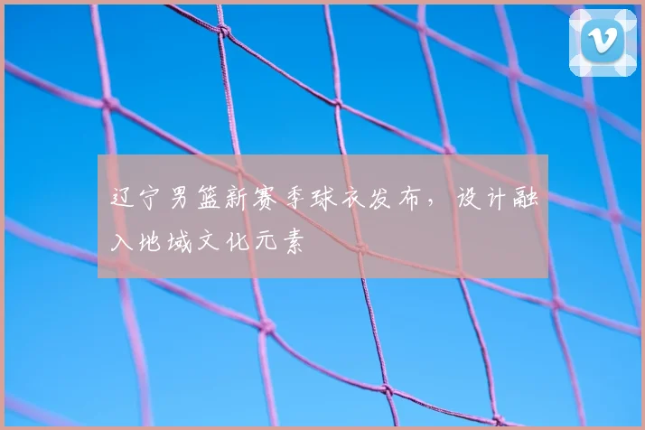 辽宁男篮新赛季球衣发布,设计融入地域文化元素