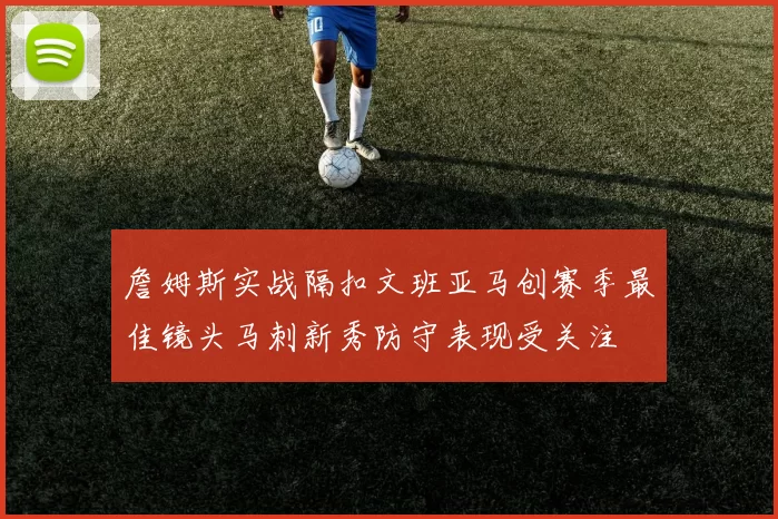 詹姆斯实战隔扣文班亚马创赛季最佳镜头马刺新秀防守表现受关注