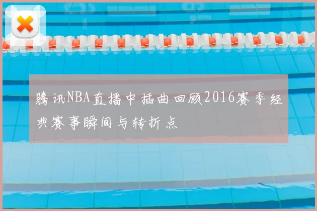 腾讯NBA直播中插曲回顾2016赛季经典赛事瞬间与转折点