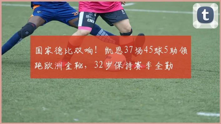国家德比双响!凯恩37场45球5助领跑欧洲金靴,32岁保持赛季全勤
